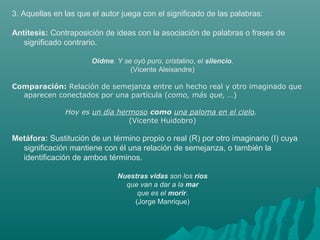 3. Aquellas en las que el autor juega con el significado de las palabras:
Antítesis: Contraposición de ideas con la asociación de palabras o frases de
significado contrario.
Oídme. Y se oyó puro, cristalino, el silencio.
(Vicente Aleixandre)
Comparación: Relación de semejanza entre un hecho real y otro imaginado que
aparecen conectados por una partícula (como, más que, …)
Hoy es un día hermoso como una paloma en el cielo.
(Vicente Huidobro)
Metáfora: Sustitución de un término propio o real (R) por otro imaginario (I) cuya
significación mantiene con él una relación de semejanza, o también la
identificación de ambos términos.
Nuestras vidas son los ríos
que van a dar a la mar
que es el morir.
(Jorge Manrique)
 
