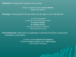 Hipérbole: Exageración expresiva de una idea.
Quiero escarbar la tierra con los dientes.
(Miguel Hernández)
Paradoja: Contraposición de dos ideas que da lugar a una contradicción.
La noche sosegada
en par de los levantes del aurora,
la música callada,
la soledad sonora,
la cena que recrea y enamora.
(San Juan de la Cruz)
Personificación: Atribución de cualidades o acciones humanas a otros seres
animados o inanimados.
¿Cuándo, dónde duermen los árboles?
Cuando los deja el viento dormir, dijo la brisa.
(Juan Ramón Jiménez)
 