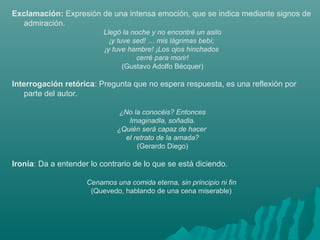Exclamación: Expresión de una intensa emoción, que se indica mediante signos de
admiración.
Llegó la noche y no encontré un asilo
¡y tuve sed! … mis lágrimas bebí; 
¡y tuve hambre! ¡Los ojos hinchados 
cerré para morir!
(Gustavo Adolfo Bécquer)
Interrogación retórica: Pregunta que no espera respuesta, es una reflexión por
parte del autor.
¿No la conocéis? Entonces
Imaginadla, soñadla.
¿Quién será capaz de hacer 
el retrato de la amada?
(Gerardo Diego)
Ironía: Da a entender lo contrario de lo que se está diciendo.
Cenamos una comida eterna, sin principio ni fin 
(Quevedo, hablando de una cena miserable)
 
