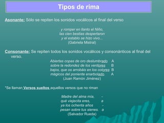 Tipos de rima
Asonante: Sólo se repiten los sonidos vocálicos al final del verso
y romper en llanto el Niño,
las cien bestias despertaron
y el establo se hizo vivo...
(Gabriela Mistral)
Consonante: Se repiten todos los sonidos vocálicos y consonánticos al final del
verso.
Abiertas copas de oro deslumbrado A
sobre la redondez de los verdores B
bajos, que os arrobáis en los colores B
mágicos del poniente enarbolado. A
(Juan Ramón Jiménez)
*Se llaman Versos sueltos aquellos versos que no riman
Madre del alma mía, -
qué viejecita eres, a
ya los ochenta años -
pesan sobre tus sienes. a
(Salvador Rueda)
 