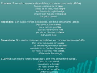 Cuarteto: Son cuatro versos endecasílabos, con rima consonante (ABBA).
Dolores, costurera de mi casa,
añosa de mi casa, vieja amiga;
era tu corazón crujiente miga
de pan; eran tus ojos lenta brasa 
(Leopoldo panero)
Redondilla: Son cuatro versos octosílabos, con rima consonante (abba).
Deja que tus plantas bese
por la merced recebida,
pues el cobrar nueva vida
por ella es bien que confiese.
(Sor Juana Inés)
Serventesio: Son cuatro versos endecasílabos, con rima consonante (ABAB).
Con varios ademanes horrorosos 
los montes de parir dieron señales:
consintieron los hombres temerosos  
ver nacer los abortos más fatales.
(Félix María Samaniego)
Cuarteta: Son cuatro versos octosílabos, con rima consonante (abab).
Y todo un coro infantil
va cantando la lección:
mil veces ciento, mil;
mil veces mil, un millón.
 (Antonio Machado)
 