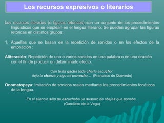 Los recursos expresivos o literarios
Los recursos literarios (Los recursos literarios (o figuras retóricas)figuras retóricas) son un conjunto de los procedimientos
lingüísticos que se emplean en el lengua literario. Se pueden agrupar las figuras
retóricas en distintos grupos:
1. Aquellas que se basan en la repetición de sonidos o en los efectos de la
entonación :
Aliteración: Repetición de uno o varios sonidos en una palabra o en una oración
con el fin de producir un determinado efecto.
Con testa gacha toda charla escucho; 
dejo la chanza y sigo mi provecho…  (Francisco de Quevedo)
Onomatopeya: Imitación de sonidos reales mediante los procedimientos fonéticos
de la lengua.
En el silencio sólo se escuchaba un susurro de abejas que sonaba.
(Garcilaso de la Vega)
 