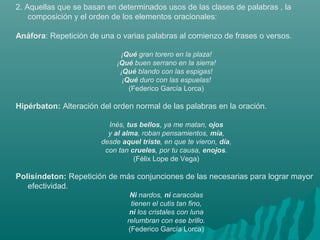 2. Aquellas que se basan en determinados usos de las clases de palabras , la
composición y el orden de los elementos oracionales:
Anáfora: Repetición de una o varias palabras al comienzo de frases o versos.
¡Qué gran torero en la plaza!
¡Qué buen serrano en la sierra!
¡Qué blando con las espigas!
¡Qué duro con las espuelas!
(Federico García Lorca)
Hipérbaton: Alteración del orden normal de las palabras en la oración.
Inés, tus bellos, ya me matan, ojos
y al alma, roban pensamientos, mía,
desde aquel triste, en que te vieron, día,
con tan crueles, por tu causa, enojos.
(Félix Lope de Vega)
Polisíndeton: Repetición de más conjunciones de las necesarias para lograr mayor
efectividad.
Ni nardos, ni caracolas
tienen el cutis tan fino,
ni los cristales con luna
relumbran con ese brillo.
(Federico García Lorca)
 