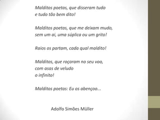 Malditos poetas, que disseram tudo
e tudo tão bem dito!

Malditos poetas, que me deixam mudo,
sem um ai, uma súplica ou um grito!

Raios os partam, cada qual maldito!

Malditos, que roçaram no seu voo,
com asas de veludo
o infinito!

Malditos poetas: Eu os abençoo...



       Adolfo Simões Müller
 