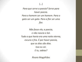 (...)
 Para que serve a poesia? Serve para
            haver poesia.
Para o homem ser um homem. Para o
gato ser um gato. Para a flor ser uma
                 flor.

       Não fosse ela, a poesia,
          e não nascia o Sol.
Tudo o que havia era uma noite eterna,
   escura e fria. É por haver poesia,
         que os dias são dias.
               Isso eu sei.
              E tu, sabias?

          Álvaro Magalhães
 