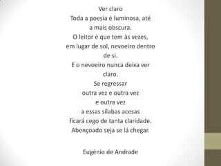 Ver claro
 Toda a poesia é luminosa, até
          a mais obscura.
   O leitor é que tem às vezes,
em lugar de sol, nevoeiro dentro
                de si.
  E o nevoeiro nunca deixa ver
                claro.
            Se regressar
       outra vez e outra vez
             e outra vez
      a essas sílabas acesas
 ficará cego de tanta claridade.
  Abençoado seja se lá chegar.


      Eugénio de Andrade
 