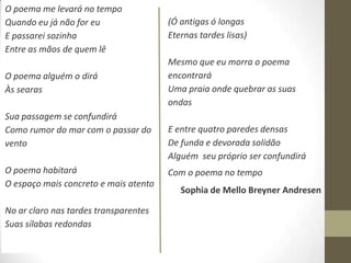O poema me levará no tempo
Quando eu já não for eu                (Ó antigas ó longas
E passarei sozinha                     Eternas tardes lisas)
Entre as mãos de quem lê
                                       Mesmo que eu morra o poema
O poema alguém o dirá                  encontrará
Às searas                              Uma praia onde quebrar as suas
                                       ondas
Sua passagem se confundirá
Como rumor do mar com o passar do      E entre quatro paredes densas
vento                                  De funda e devorada solidão
                                       Alguém seu próprio ser confundirá
O poema habitará                       Com o poema no tempo
O espaço mais concreto e mais atento
                                          Sophia de Mello Breyner Andresen

No ar claro nas tardes transparentes
Suas sílabas redondas
 