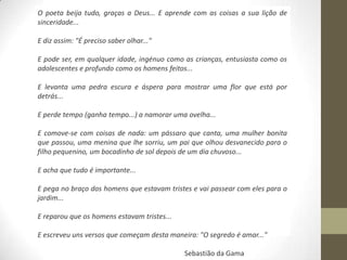 O poeta beija tudo, graças a Deus... E aprende com as coisas a sua lição de
sinceridade...

E diz assim: "É preciso saber olhar..."

E pode ser, em qualquer idade, ingénuo como as crianças, entusiasta como os
adolescentes e profundo como os homens feitos...

E levanta uma pedra escura e áspera para mostrar uma flor que está por
detrás...

E perde tempo (ganha tempo...) a namorar uma ovelha...

E comove-se com coisas de nada: um pássaro que canta, uma mulher bonita
que passou, uma menina que lhe sorriu, um pai que olhou desvanecido para o
filho pequenino, um bocadinho de sol depois de um dia chuvoso...

E acha que tudo é importante...

E pega no braço dos homens que estavam tristes e vai passear com eles para o
jardim...

E reparou que os homens estavam tristes...

E escreveu uns versos que começam desta maneira: "O segredo é amar..."

                                             Sebastião da Gama
 