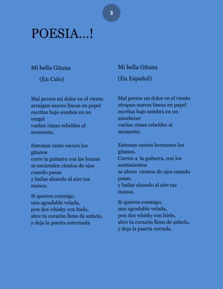 3


POESIA…!

Mi bella Gitana                        Mi bella Gitana

   (En Calo)                           (En Español)


Mal perece mi dolor en el viento       Mal perece mi dolor en el viento
arraigan suaves líneas en papel        atrapan suaves líneas en papel
escritas bajo sombra en un             escritas bajo sombra en un
vergel                                 anochecer
vuelan rimas rebeldes al               vuelan rimas rebeldes al
momento.                               momento.

Entonan cante oscuro los               Entonan cantos hermosos los
gitanos                                gitanos.
corre la guitarra con las brasas       Corren a la guitarra, con los
se encienden cientos de ojos           sentimientos
cuando pasas                           se abren cientos de ojos cuando
y bailas alzando al aire tus           pasas,
manos.                                 y bailas alzando al aire tus
                                       manos.
Si quieres conmigo,
una agradable velada,                  Si quieres conmigo,
pon dos whisky con hielo,              una agradable velada,
abre tu corazón lleno de anhelo,       pon dos whisky con hielo,
y deja la puerta entornada             abre tu corazón lleno de anhelo,
                                       y deja la puerta cerrada.
 