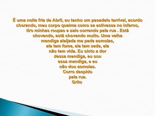 É uma noite fria de Abril, eu tenho um pesadelo terrível, acordo
 chorando, meu corpo queima como se estivesse no inferno,
      tiro minhas roupas e saio correndo pela rua . Está
          chovendo, está chovendo muito. Uma velha
              mendiga aleijada me pede esmolas,
                 ela tem fome, ela tem sede, ela
                  não tem vida. Eu sinto a dor
                     dessa mendiga, eu sou
                       essa mendiga, e eu
                        não dou esmolas.
                          Corro despido
                             pela rua.
                               Grito
                                
 