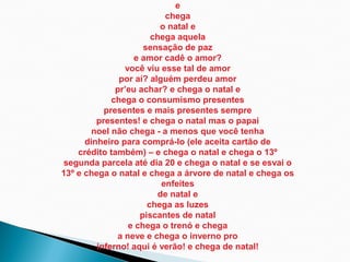 e
                           chega
                         o natal e
                       chega aquela
                     sensação de paz
                   e amor cadê o amor?
                você viu esse tal de amor
               por aí? alguém perdeu amor
              pr’eu achar? e chega o natal e
             chega o consumismo presentes
           presentes e mais presentes sempre
         presentes! e chega o natal mas o papai
        noel não chega - a menos que você tenha
      dinheiro para comprá-lo (ele aceita cartão de
    crédito também) – e chega o natal e chega o 13º
segunda parcela até dia 20 e chega o natal e se esvai o
13º e chega o natal e chega a árvore de natal e chega os
                          enfeites
                         de natal e
                      chega as luzes
                    piscantes de natal
                 e chega o trenó e chega
              a neve e chega o inverno pro
         inferno! aqui é verão! e chega de natal!
 