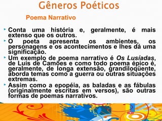 Poema Narrativo
 Conta uma história e, geralmente, é mais
  extenso que os outros.
 O    poeta    apresenta   os  ambientes,    os
  personagens e os acontecimentos e lhes dá uma
  significação.
 Um exemplo de poema narrativo é Os Lusíadas,
  de Luís de Camões e como todo poema épico é,
  geralmente, de longa extensão, grandiloqüente,
  aborda temas como a guerra ou outras situações
  extremas.
 Assim como a epopéia, as baladas e as fábulas
  (originalmente escritas em versos), são outras
  formas de poemas narrativos.
 