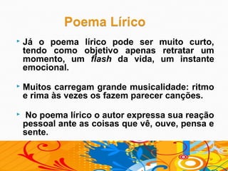    Já o poema lírico pode ser muito curto,
    tendo como objetivo apenas retratar um
    momento, um flash da vida, um instante
    emocional.

   Muitos carregam grande musicalidade: ritmo
    e rima às vezes os fazem parecer canções.

    No poema lírico o autor expressa sua reação
    pessoal ante as coisas que vê, ouve, pensa e
    sente.
 