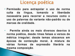    Permissão para extrapolar o uso da norma
    culta da língua,     tomando a liberdade
    necessária para recorrer a recursos como o
    uso de palavras da variante não-padrão ou de
    marcas de oralidade.

     Permite ainda os mais diversos desvios à
    norma poética, desde rimas falsas a versos de
    métrica irregular; desde temas obscenos em
    épocas de contenção moral, à mistura de
    várias formas de expressão literária na
    mesma composição .
 