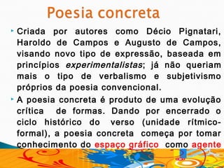    Criada por autores como Décio Pignatari,
    Haroldo de Campos e Augusto de Campos,
    visando novo tipo de expressão, baseada em
    princípios experimentalistas ; já não queriam
    mais o tipo de verbalismo e subjetivismo
    próprios da poesia convencional.
   A poesia concreta é produto de uma evolução
    crítica   de formas. Dando por encerrado o
    ciclo histórico do  verso (unidade rítmico-
    formal), a poesia concreta  começa por tomar
    conhecimento do espaço gráfico   como agente
    estrutural.
 