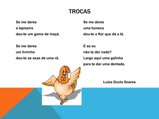 TROCAS
Se me deres                     Se me deres
a lapiseira                     uma boneca
dou-te um gomo de maçã.         dou-te a flor que dá a lã.


Se me deres                     E se eu
um livrinho                     não te der nada?
dou-te as asas de uma rã.       Largo aqui uma galinha
                                para te dar uma dentada.




                                            Luísa Ducla Soares
 