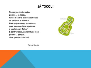 JÁ TOCOU!
No recreio já não estou
porque… já tocou.
Faces a suar e as nossas bocas
de palavras a rebentar.
Elas seguem-nos, submissas,
para ao nosso lado aguardar
o tradicional: Calou!
E contrariadas, acatam tudo isso
porque… porque..
olha, porque já tocou!


                    Teresa Guedes
 
