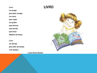 Livro                                     LIVRO
um amigo
para falar comigo
um navio
para viajar
um jardim
para brincar
uma escola
para levar
debaixo do braço.


Livro
um abraço
para além do tempo
e do espaço.
                     Luísa Ducla Soares
 
