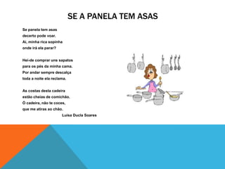 SE A PANELA TEM ASAS
Se panela tem asas
decerto pode voar.
Ai, minha rica sopinha
onde irá ela parar?


Hei-de comprar uns sapatos
para os pés da minha cama.
Por andar sempre descalça
toda a noite ela reclama.


As costas desta cadeira
estão cheias de comichão.
Ó cadeira, não te coces,
que me atiras ao chão.
                      Luísa Ducla Soares
 