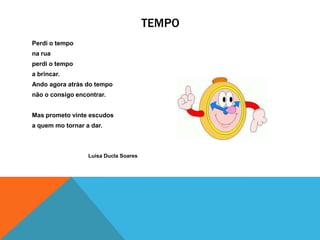 TEMPO
Perdi o tempo
na rua
perdi o tempo
a brincar.
Ando agora atrás do tempo
não o consigo encontrar.


Mas prometo vinte escudos
a quem mo tornar a dar.



                  Luísa Ducla Soares
 