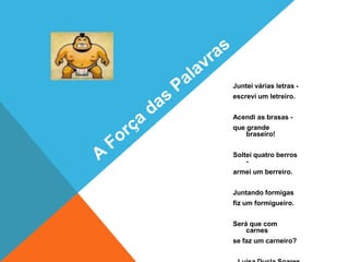 Juntei várias letras -
escrevi um letreiro.


Acendi as brasas -
que grande
    braseiro!


Soltei quatro berros
    -
armei um berreiro.


Juntando formigas
fiz um formigueiro.


Será que com
    carnes
se faz um carneiro?
 