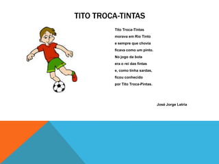 TITO TROCA-TINTAS
         Tito Troca-Tintas
         morava em Rio Tinto
         e sempre que chovia
         ficava como um pinto.
         No jogo da bola
         era o rei das fintas
         e, como tinha sardas,
         ficou conhecido
         por Tito Troca-Pintas.




                                  José Jorge Letria
 