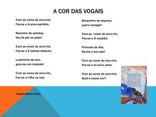 A COR DAS VOGAIS
Com as cores do arco-íris,              Barquinho de espuma,
Fez-se o A amor-perfeito.               quero navegar!

Raminho de estrelas,                    Com as cores do arco-íris,
Vou-te pôr ao peito!                    Fez-se o O ocasião.

Com as cores do arco-íris,              Princesa da ilha,
Fez-se o E estrela distante.            Dá-me a tua mão!

Luzeirinho de oiro,                     Com as cores do arco-íris,
guia-me um instante!                    Fez-se o U único amor.

Com as cores do arco-íris,              Com as cores do arco-íris,
Fez-se o I ilha no mar.                 Qual a vossa cor?




Vergílio Alberto Vieira
 