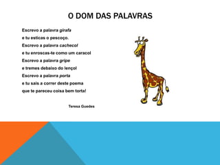 O DOM DAS PALAVRAS
Escrevo a palavra girafa
e tu esticas o pescoço.
Escrevo a palavra cachecol
e tu enroscas-te como um caracol
Escrevo a palavra gripe
e tremes debaixo do lençol
Escrevo a palavra porta
e tu sais a correr deste poema
que te pareceu coisa bem torta!


                      Teresa Guedes
 