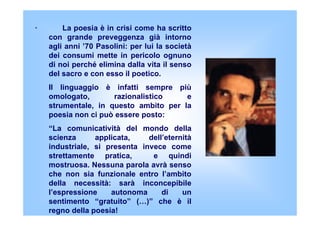 · La poesia è in crisi come ha scritto
con grande preveggenza già intorno
agli anni ’70 Pasolini: per lui la società
dei c...