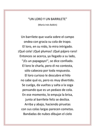 “UN LORO Y UN BARRILETE”
(María Inés Balbín)
Un barrilete que vuela sobre el campo
ondea con gracia su cola de trapo.
El loro, en su nido, lo mira intrigado.
¡Qué cola! ¡Qué plumas! ¡Qué pájaro raro!
Entonces se acerca, ya llegado a su lado,
"¡Es un papagayo!", se dice confiado.
El loro le charla, pero él no contesta,
sólo cabecea por toda respuesta.
El loro curioso le descubre el hilo
no sabe qué es, pero es muy divertido.
Se cuelga, da vueltas y salta a la soga
pensando que es un pedazo de cola.
En ese momento, lo empuja la brisa,
junto al barrilete feliz se desliza.
Arriba y abajo, haciendo piruetas
con sus colas largas parecen cometas.
Bandadas de nubes dibujan el cielo
 