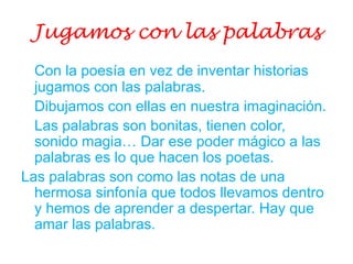 Jugamos con las palabras
Con la poesía en vez de inventar historias
jugamos con las palabras.
Dibujamos con ellas en nuestra imaginación.
Las palabras son bonitas, tienen color,
sonido magia… Dar ese poder mágico a las
palabras es lo que hacen los poetas.
Las palabras son como las notas de una
hermosa sinfonía que todos llevamos dentro
y hemos de aprender a despertar. Hay que
amar las palabras.
 