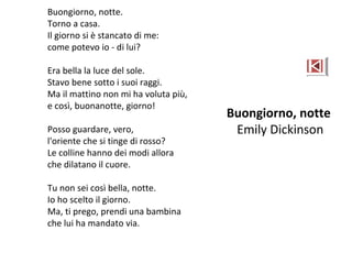 Buongiorno, notte.
Torno a casa.
Il giorno si è stancato di me:
come potevo io - di lui?
Era bella la luce del sole.
Stavo bene sotto i suoi raggi.
Ma il mattino non mi ha voluta più,
e così, buonanotte, giorno!
Posso guardare, vero,
l'oriente che si tinge di rosso?
Le colline hanno dei modi allora
che dilatano il cuore.
Tu non sei così bella, notte.
Io ho scelto il giorno.
Ma, ti prego, prendi una bambina
che lui ha mandato via.
Buongiorno, notte
Emily Dickinson
 