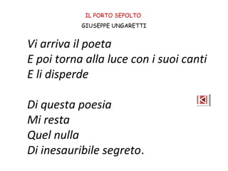 IL PORTO SEPOLTO
GIUSEPPE UNGARETTI
Vi arriva il poeta
E poi torna alla luce con i suoi canti
E li disperde
Di questa poesia
Mi resta
Quel nulla
Di inesauribile segreto.
 