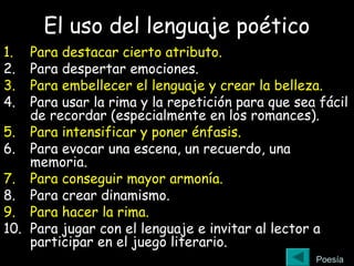 El uso del lenguaje poético
1. Para destacar cierto atributo.
2. Para despertar emociones.
3. Para embellecer el lenguaje y crear la belleza.
4. Para usar la rima y la repetición para que sea fácil
de recordar (especialmente en los romances).
5. Para intensificar y poner énfasis.
6. Para evocar una escena, un recuerdo, una
memoria.
7. Para conseguir mayor armonía.
8. Para crear dinamismo.
9. Para hacer la rima.
10. Para jugar con el lenguaje e invitar al lector a
participar en el juego literario.
Poesía
 