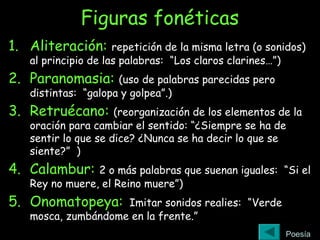 Figuras fonéticas
1. Aliteración: repetición de la misma letra (o sonidos)
al principio de las palabras: “Los claros clarines…”)
2. Paranomasia: (uso de palabras parecidas pero
distintas: “galopa y golpea”.)
3. Retruécano: (reorganización de los elementos de la
oración para cambiar el sentido: “¿Siempre se ha de
sentir lo que se dice? ¿Nunca se ha decir lo que se
siente?” )
4. Calambur: 2 o más palabras que suenan iguales: “Si el
Rey no muere, el Reino muere”)
5. Onomatopeya: Imitar sonidos realies: “Verde
mosca, zumbándome en la frente.”
Poesía
 