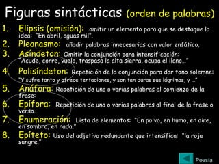 Figuras sintácticas (orden de palabras)
1. Elipsis (omisión): omitir un elemento para que se destaque la
idea: “En abril, aguas mil”.
2. Pleanasmo: añadir palabras innecesarias con valor enfático.
3. Asíndeton: Omitir la conjunción para intensificación:
“Acude, corre, vuela, traspasa la alta sierra, ocupa el llano…”
4. Polisíndeton: Repetición de la conjunción para dar tono solemne:
“Y sufre tanto y ofrece tentaciones, y son tan duras sus lágrimas, y …”
5. Anáfora: Repetición de una o varias palabras al comienzo de la
frase:
6. Epífora: Repetición de una o varias palabras al final de la frase o
verso.
7. Enumeración: Lista de elementos: “En polvo, en humo, en aire,
en sombra, en nada.”
8. Epíteto: Uso del adjetivo redundante que intensifica: “la roja
sangre.”
Poesía
 