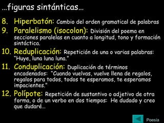…figuras sintánticas…
8. Hiperbatón: Cambio del orden gramatical de palabras
9. Paralelismo (isocolon): División del poema en
secciones paralelas en cuanto a longitud, tono y formación
sintáctica.
10. Reduplicación: Repetición de una o varias palabras:
“Huye, luna luna luna.”
11. Conduplicación: Duplicación de términos
encadenados: “Cuando vuelvas, vuelve llena de regalos,
regalos para todos, todos te esperamos, te esperamos
impacientes.”
12. Polípote: Repetición de sustantivo o adjetivo de otra
forma, o de un verbo en dos tiempos: He dudado y creo
que dudaré…
Poesía
 