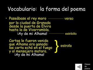 Vocabulario: la forma del poema
• Paseábase el rey moro
por la ciudad de Granada
desde la puerta de Elvira
hasta la de Vivarrambla.
iAy de mi Alhama!
Cartas le fueron venida
que Alhama era ganada:
las carta echó en el fuego
y al mensajero matara.
iAy de mi Alhama!
Clases
de
poesía
estrofa
}
estribillo
verso
 