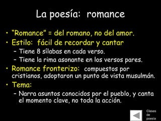 La poesía: romance
• “Romance” = del romano, no del amor.
• Estilo: fácil de recordar y cantar
– Tiene 8 sílabas en cada verso.
– Tiene la rima asonante en los versos pares.
• Romance fronterizo: compuestos por
cristianos, adoptaron un punto de vista musulmán.
• Tema:
– Narra asuntos conocidos por el pueblo, y canta
el momento clave, no toda la acción.
Clases
de
poesía
 