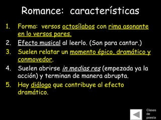Romance: características
1. Forma: versos octosílabos con rima asonante
en lo versos pares.
2. Efecto musical al leerlo. (Son para cantar.)
3. Suelen relatar un momento épico, dramático y
conmovedor.
4. Suelen abrirse in medias res (empezada ya la
acción) y terminan de manera abrupta.
5. Hay diálogo que contribuye al efecto
dramático.
Clases
de
poesía
 