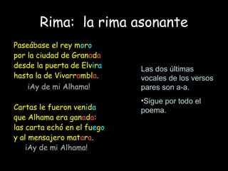 Rima: la rima asonante
Paseábase el rey moro
por la ciudad de Granada
desde la puerta de Elvira
hasta la de Vivarrambla.
iAy de mi Alhama!
Cartas le fueron venida
que Alhama era ganada:
las carta echó en el fuego
y al mensajero matara.
iAy de mi Alhama!
Las dos últimas
vocales de los versos
pares son a-a.
•Sigue por todo el
poema.
 