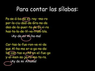 Para contar las sílabas:
Pa-se-á-ba-se el- rey –mo-ro
por-la-ciu-dad-de-Gra-na-da
des-de-la-puer-ta-de El-vi-ra
has-ta-la-de-Vi-va-rram-bla.
iAy-de-mi Al-ha-ma!
Car-tas-le-fue-ron-ve-ni-da
que Al-ha-ma er-a-ga-na-da:
las-car-tas-e-chó en-el-fue-go
y-al-men-sa-je-ro-ma-ta-ra.
iAy de mi Alhama!
 