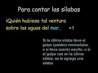 Para contar las sílabas
iQuién hubiese tal ventura
sobre las aguas del mar,
Si la última sílaba lleva el
golpe (palabra monosílaba,
o si lleva acento escrito, o si
el golpe cae en la última
sílaba, se le agrega una
sílaba.
+1
 