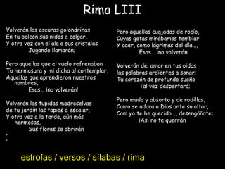 Rima LIII
Volverán las oscuras golondrinas
En tu balcón sus nidos a colgar,
Y otra vez con el ala a sus cristales
Jugando llamarán;
Pero aquellas que el vuelo refrenaban
Tu hermosura y mi dicha al contemplar,
Aquellas que aprendieron nuestros
nombres,
Esas... ¡no volverán!
 
Volverán las tupidas madreselvas
de tu jardín las tapias a escalar,
Y otra vez a la tarde, aún más
hermosas,
Sus flores se abrirán
•  
•
Pero aquellas cuajadas de rocío,
Cuyas gotas mirábamos temblar
Y caer, como lágrimas del día...,
Esas... ¡no volverán!
 
Volverán del amor en tus oidos
las palabras ardientes a sonar;
Tu corazón de profundo sueño
Tal vez despertará;
Pero mudo y absorto y de rodillas,
Como se adora a Dios ante su altar,
Com yo te he querido..., desengáñate:
¡Así no te querrán!
estrofas / versos / sílabas / rima
 