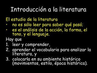 Introducción a la literatura
El estudio de la literatura
• no es sólo leer para saber qué pasó;
• es el análisis de la acción, la forma, el
tono, y el lenguaje.
Hay que
1. leer y comprender,
2. aprender el vocabulario para analizar la
literatura, y
3. colocarla en su ambiente histórico
(movimientos, estilo, época histórica).
 
