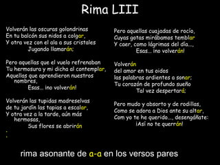 Rima LIII
Volverán las oscuras golondrinas
En tu balcón sus nidos a colgar,
Y otra vez con el ala a sus cristales
Jugando llamarán;
Pero aquellas que el vuelo refrenaban
Tu hermosura y mi dicha al contemplar,
Aquellas que aprendieron nuestros
nombres,
Esas... ¡no volverán!
 
Volverán las tupidas madreselvas
de tu jardín las tapias a escalar,
Y otra vez a la tarde, aún más
hermosas,
Sus flores se abrirán
•  
•
Pero aquellas cuajadas de rocío,
Cuyas gotas mirábamos temblar
Y caer, como lágrimas del día...,
Esas... ¡no volverán!
 
Volverán
del amor en tus oidos
las palabras ardientes a sonar;
Tu corazón de profundo sueño
Tal vez despertará;
Pero mudo y absorto y de rodillas,
Como se adora a Dios ante su altar,
Com yo te he querido..., desengáñate:
¡Así no te querrán!
rima asonante de a-a en los versos pares
 