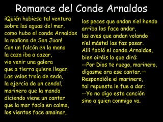 Romance del Conde Arnaldos
iQuién hubiese tal ventura
sobre las aguas del mar,
como hubo el conde Arnaldos
la mañana de San Juan!
Con un falcón en la mano
la caza iba a cazar,
vio venir una galera
que a tierra quiere llegar.
Las velas traía de seda,
la ejercía de un cendal,
marinero que la manda
diciendo viene un cantar
que la mar facía en calma,
los vientos face amainar,
los peces que andan n’el hondo
arriba los face andar,
las aves que andan volando
n’el mástel las faz posar.
Allí fabló el conde Arnaldos,
bien oiréis lo que dirá:
--Por Dios te ruego, marinero,
dígasme ora ese cantar.—
Respondióle el marinero,
tal repuesta le fue a dar:
--Yo no digo esta canción
sino a quien conmigo va.
 