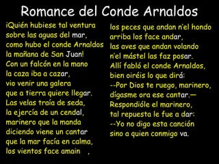 Romance del Conde Arnaldos
iQuién hubiese tal ventura
sobre las aguas del mar,
como hubo el conde Arnaldos
la mañana de San Juan!
Con un falcón en la mano
la caza iba a cazar,
vio venir una galera
que a tierra quiere llegar.
Las velas traía de seda,
la ejercía de un cendal,
marinero que la manda
diciendo viene un cantar
que la mar facía en calma,
los vientos face amainar,
los peces que andan n’el hondo
arriba los face andar,
las aves que andan volando
n’el mástel las faz posar.
Allí fabló el conde Arnaldos,
bien oiréis lo que dirá:
--Por Dios te ruego, marinero,
dígasme ora ese cantar.—
Respondióle el marinero,
tal repuesta le fue a dar:
--Yo no digo esta canción
sino a quien conmigo va.
 