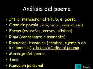 Análisis del poema
• Intro: mencionar el título, el poeta
• Clase de poesía (lírico, heríoco, religioso, etc.)
• Forma (estrofas, versos, sílabas)
• Rima (consonante o asonante)
• Recursos literarios (nombre, ejemplo de
los poemas) y lo que añaden al poema.
• Mensaje del poema
• Tono
• Reacción personal Poesía
 