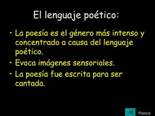 El lenguaje poético:
• La poesía es el género más intenso y
concentrado a causa del lenguaje
poético.
• Evoca imágenes sensoriales.
• La poesía fue escrita para ser
cantada.
Poesía
 